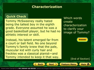 Characterization 
Quick Check Which words 
Tommy McSweeney really hated 
being the tallest boy in the eighth 
grade. Everyone assumed he was a 
good basketball player, but he had no 
athletic interest or skill. 
Instead, his talent emerged far from 
a court or ball field. No one beyond 
Tommy’s family knew that the pale, 
muscular kid with curly hair and 
freckles was a classical pianist—and 
Tommy intended to keep it that way. 
create 
characterization 
to clarify your 
image of Tommy? 
[End of Section] 
 