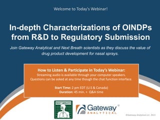 ©Gateway Analytical LLC. 2015
©Gateway Analytical LLC. 2015
In-depth Characterizations of OINDPs
from R&D to Regulatory Submission
Join Gateway Analytical and Next Breath scientists as they discuss the value of
drug product development for nasal sprays.
How to Listen & Participate in Today’s Webinar:
Streaming audio is available through your computer speakers.
Questions can be asked at any time though the chat function interface.
Start Time: 2 pm EDT (U.S & Canada)
Duration: 45 min. + Q&A time
Welcome to Today's Webinar!
 