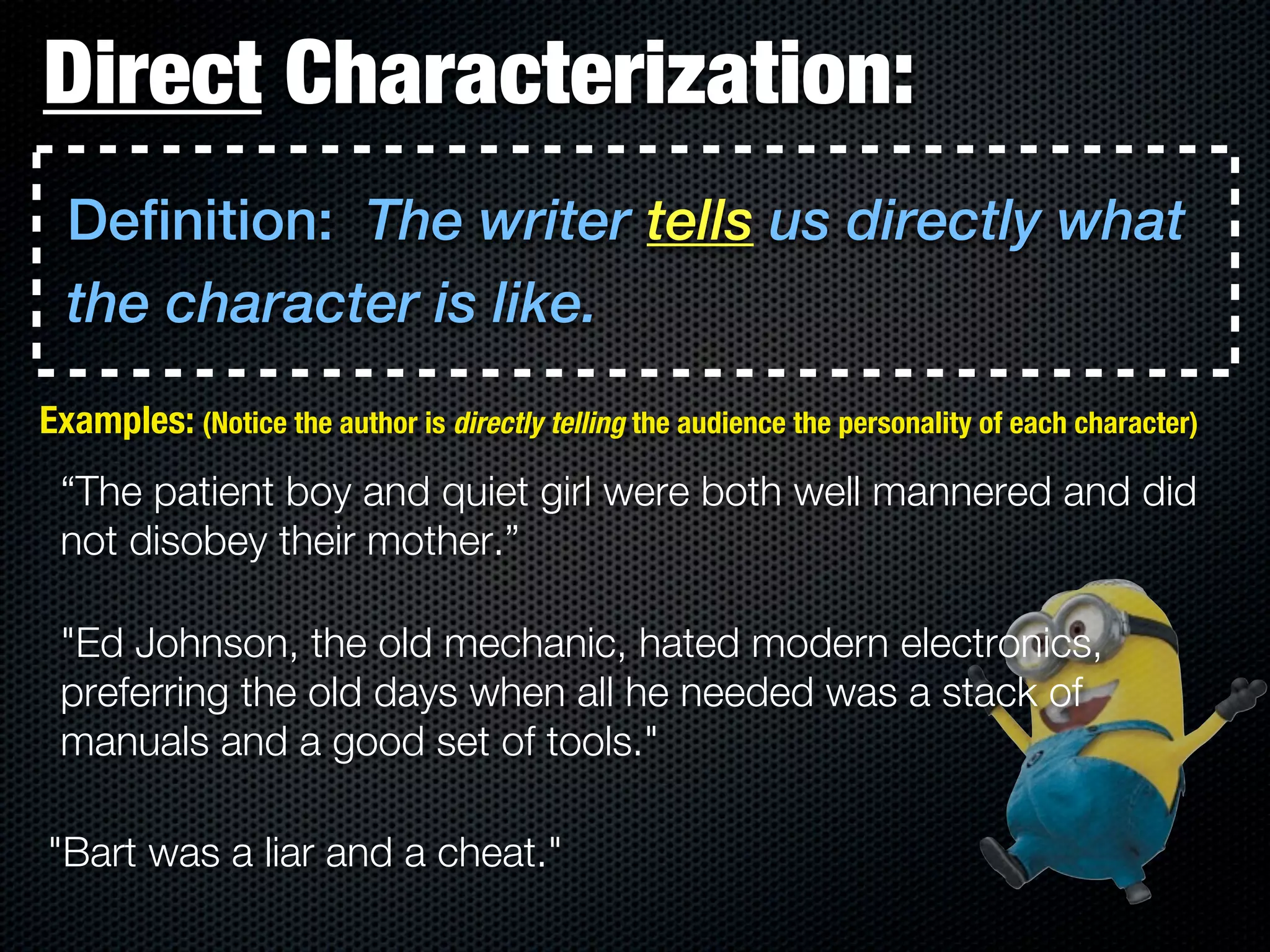 Direct Characterization:
  Definition: The writer tells us directly what
  the character is like.
Examples: (Notice the author is directly telling the audience the personality of each character)
 “The patient boy and quiet girl were both well mannered and did
 not disobey their mother.”

 "Ed Johnson, the old mechanic, hated modern electronics,
 preferring the old days when all he needed was a stack of
 manuals and a good set of tools."

"Bart was a liar and a cheat."
 