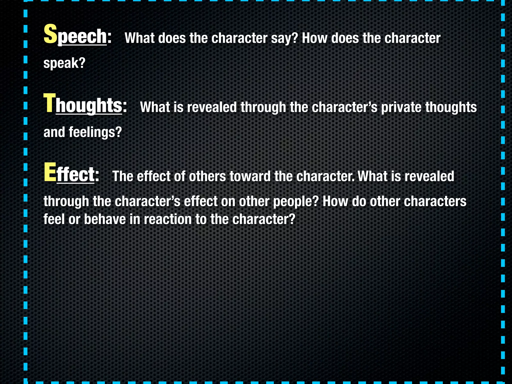 Speech:         What does the character say? How does the character
speak?


Thoughts:         What is revealed through the character’s private thoughts
and feelings?


Effect:    The effect of others toward the character. What is revealed
through the character’s effect on other people? How do other characters
feel or behave in reaction to the character?
 