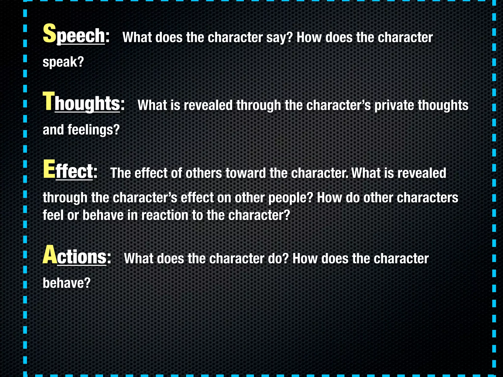Speech:         What does the character say? How does the character
speak?


Thoughts:         What is revealed through the character’s private thoughts
and feelings?


Effect:    The effect of others toward the character. What is revealed
through the character’s effect on other people? How do other characters
feel or behave in reaction to the character?


Actions:        What does the character do? How does the character
behave?
 
