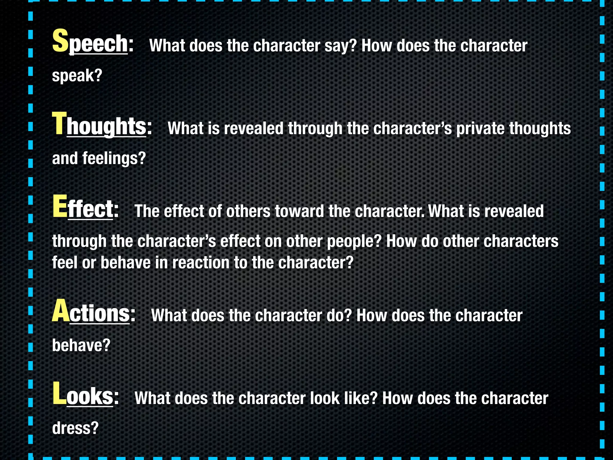 Speech:         What does the character say? How does the character
speak?


Thoughts:         What is revealed through the character’s private thoughts
and feelings?


Effect:    The effect of others toward the character. What is revealed
through the character’s effect on other people? How do other characters
feel or behave in reaction to the character?


Actions:        What does the character do? How does the character
behave?


Looks:     What does the character look like? How does the character
dress?
 