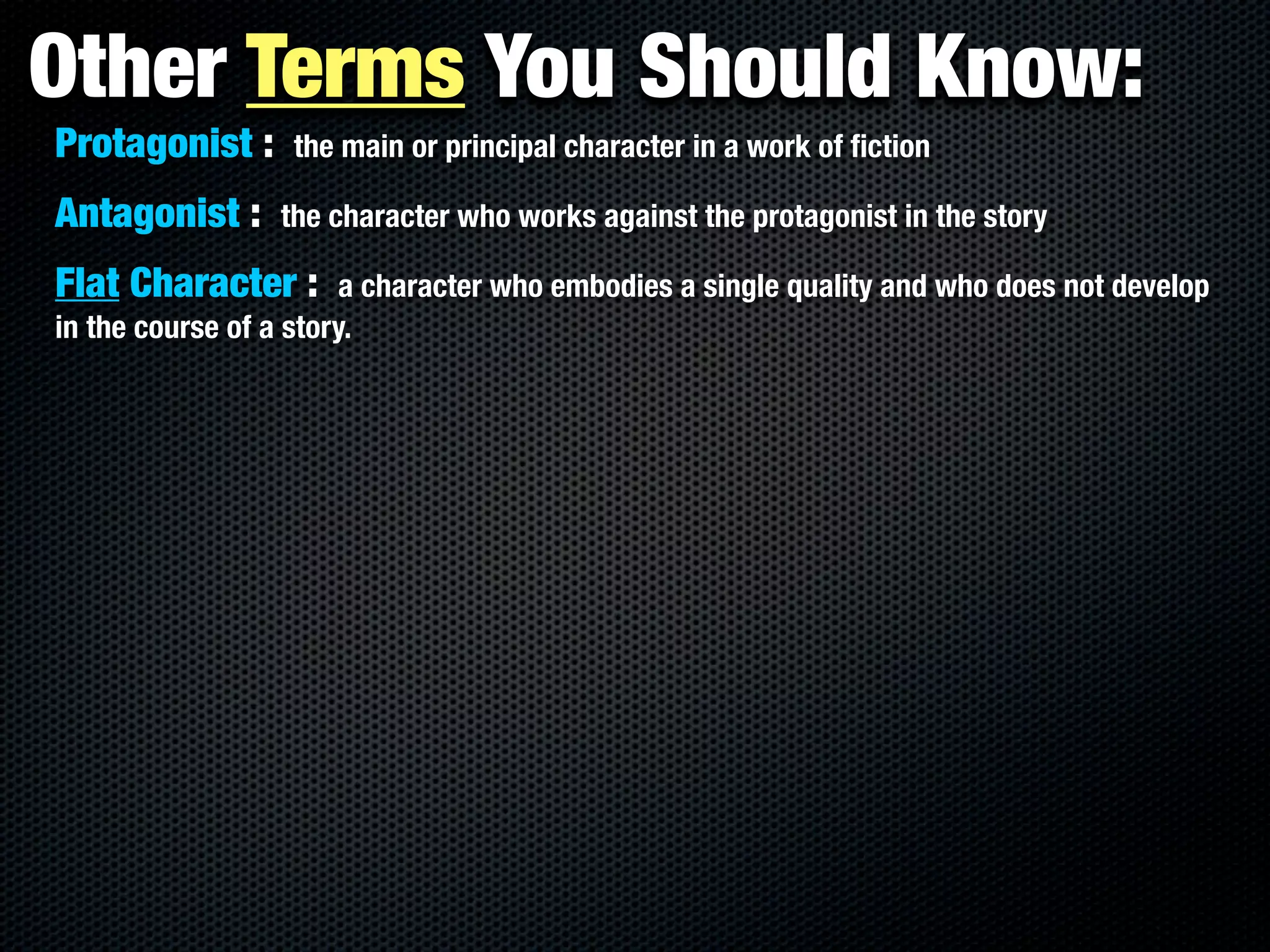 Other Terms You Should Know:
Protagonist :     the main or principal character in a work of ﬁction

Antagonist :     the character who works against the protagonist in the story

Flat Character :        a character who embodies a single quality and who does not develop
in the course of a story.
 