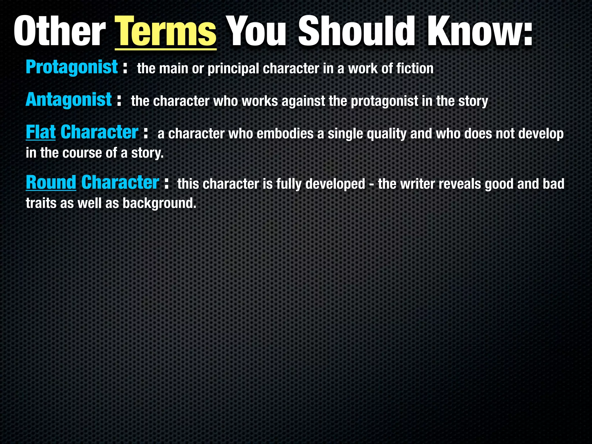 Other Terms You Should Know:
Protagonist :      the main or principal character in a work of ﬁction

Antagonist :      the character who works against the protagonist in the story

Flat Character :        a character who embodies a single quality and who does not develop
in the course of a story.

Round Character :         this character is fully developed - the writer reveals good and bad
traits as well as background.
 