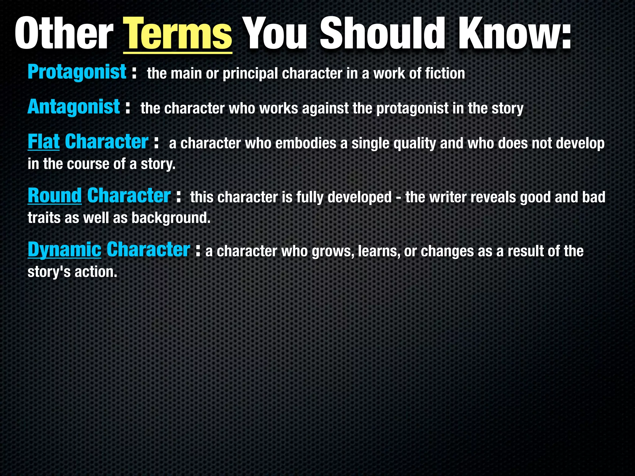 Other Terms You Should Know:
Protagonist :      the main or principal character in a work of ﬁction

Antagonist :      the character who works against the protagonist in the story

Flat Character :        a character who embodies a single quality and who does not develop
in the course of a story.

Round Character :         this character is fully developed - the writer reveals good and bad
traits as well as background.

Dynamic Character : a character who grows, learns, or changes as a result of the
story's action.
 