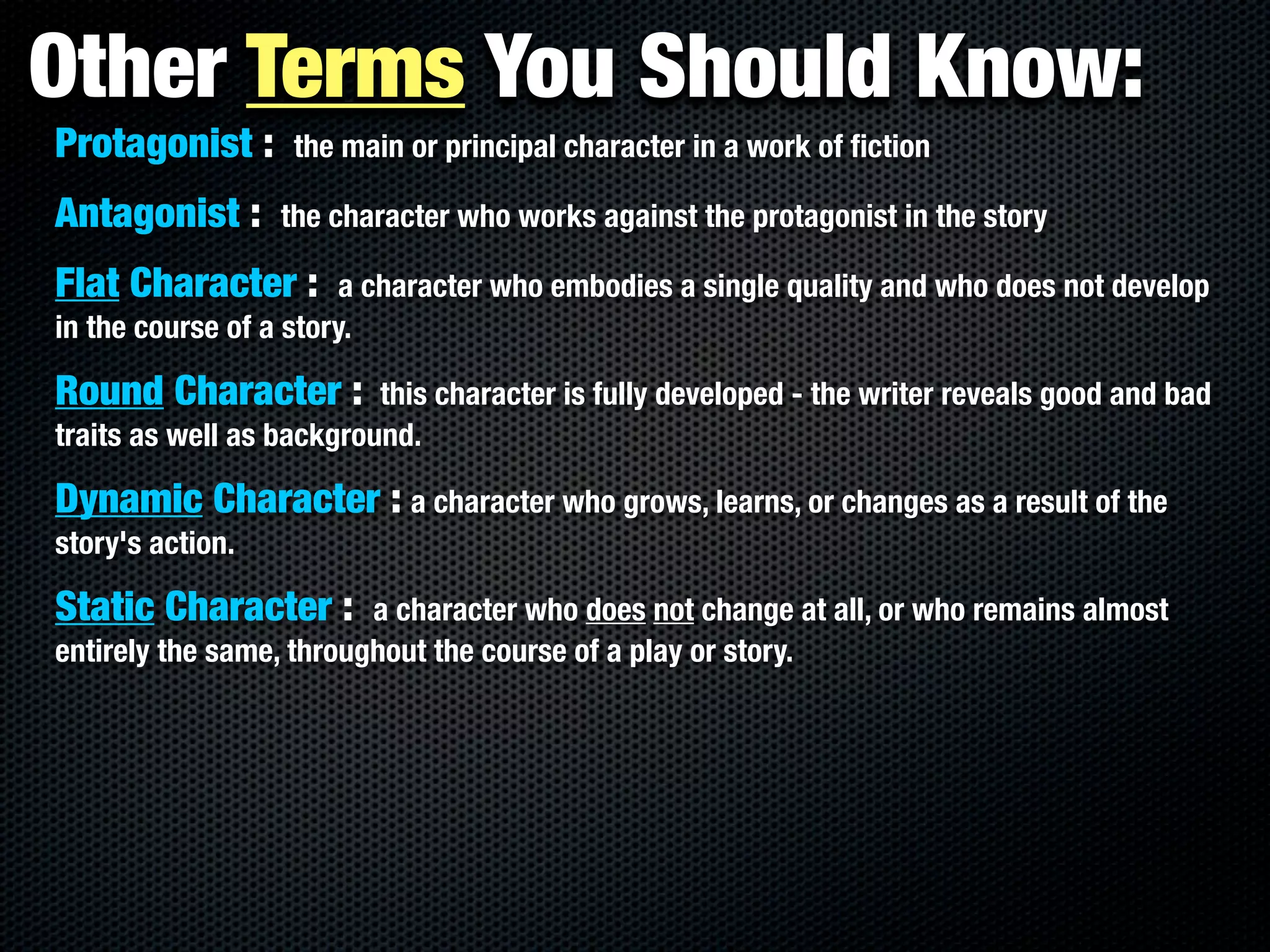 Other Terms You Should Know:
Protagonist :      the main or principal character in a work of ﬁction

Antagonist :      the character who works against the protagonist in the story

Flat Character :        a character who embodies a single quality and who does not develop
in the course of a story.

Round Character :         this character is fully developed - the writer reveals good and bad
traits as well as background.

Dynamic Character : a character who grows, learns, or changes as a result of the
story's action.

Static Character :       a character who does not change at all, or who remains almost
entirely the same, throughout the course of a play or story.
 