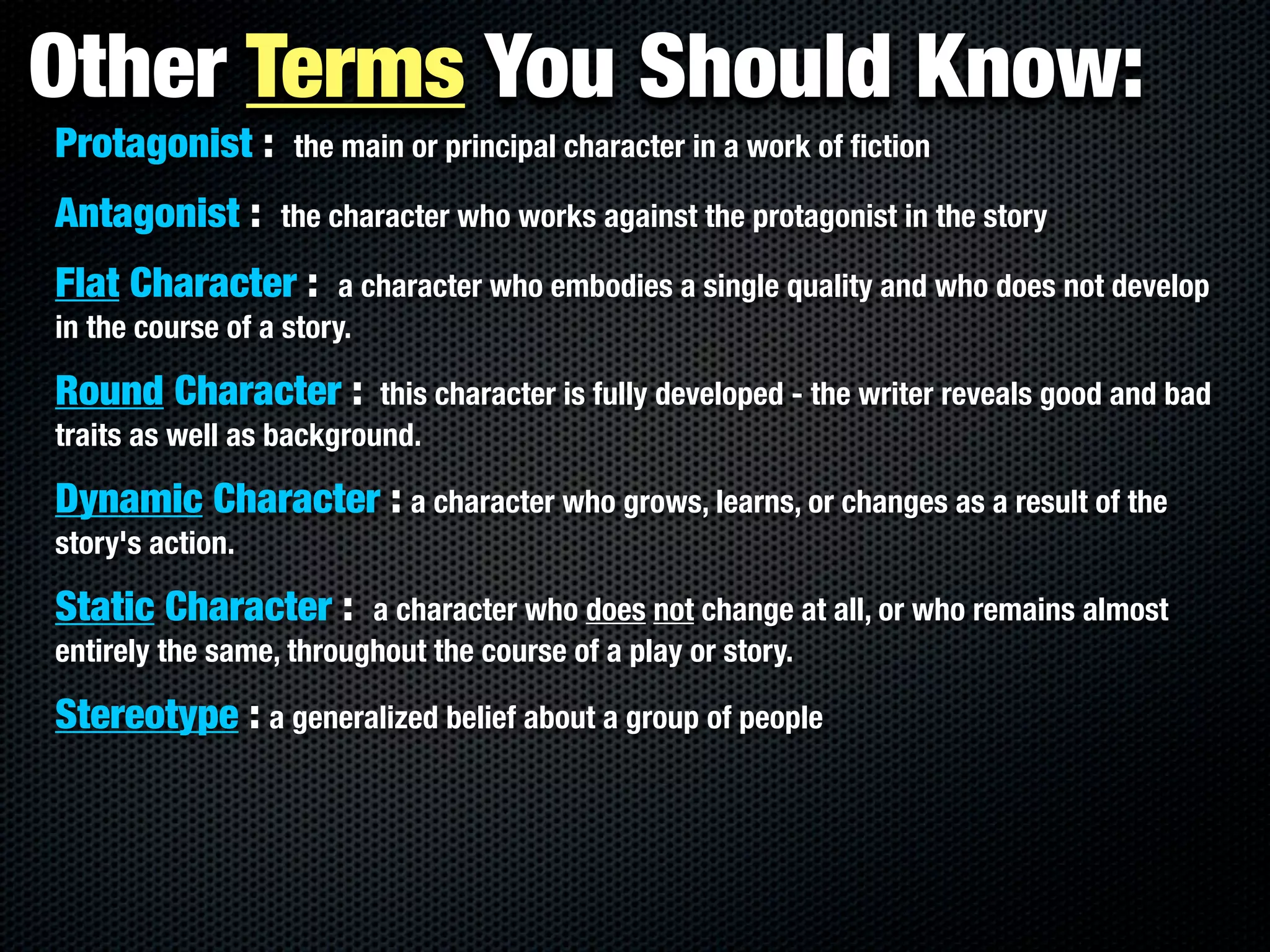 Other Terms You Should Know:
Protagonist :      the main or principal character in a work of ﬁction

Antagonist :      the character who works against the protagonist in the story

Flat Character :        a character who embodies a single quality and who does not develop
in the course of a story.

Round Character :         this character is fully developed - the writer reveals good and bad
traits as well as background.

Dynamic Character : a character who grows, learns, or changes as a result of the
story's action.

Static Character :       a character who does not change at all, or who remains almost
entirely the same, throughout the course of a play or story.

Stereotype : a generalized belief about a group of people
 