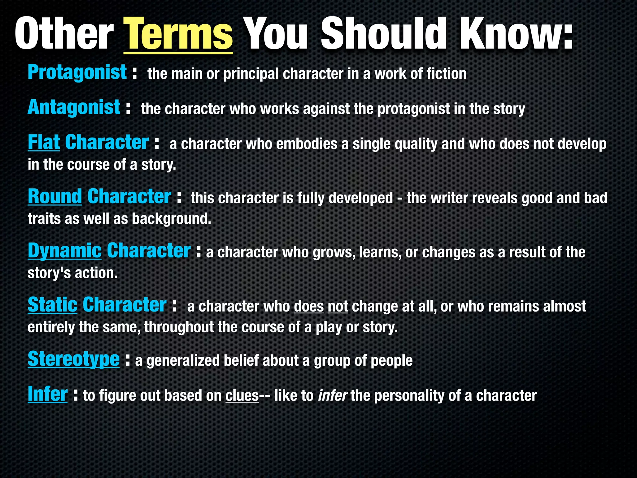 Other Terms You Should Know:
Protagonist :      the main or principal character in a work of ﬁction

Antagonist :      the character who works against the protagonist in the story

Flat Character :        a character who embodies a single quality and who does not develop
in the course of a story.

Round Character :         this character is fully developed - the writer reveals good and bad
traits as well as background.

Dynamic Character : a character who grows, learns, or changes as a result of the
story's action.

Static Character :       a character who does not change at all, or who remains almost
entirely the same, throughout the course of a play or story.

Stereotype : a generalized belief about a group of people
Infer : to ﬁgure out based on clues-- like to infer the personality of a character
 