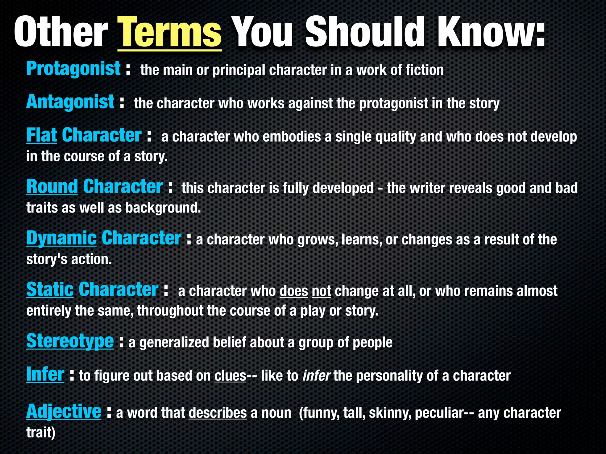 Other Terms You Should Know:
Protagonist :      the main or principal character in a work of ﬁction

Antagonist :      the character who works against the protagonist in the story

Flat Character :        a character who embodies a single quality and who does not develop
in the course of a story.

Round Character :         this character is fully developed - the writer reveals good and bad
traits as well as background.

Dynamic Character : a character who grows, learns, or changes as a result of the
story's action.

Static Character :       a character who does not change at all, or who remains almost
entirely the same, throughout the course of a play or story.

Stereotype : a generalized belief about a group of people
Infer : to ﬁgure out based on clues-- like to infer the personality of a character
Adjective : a word that describes a noun      (funny, tall, skinny, peculiar-- any character
trait)
 
