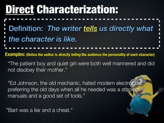 Direct Characterization:
  Definition: The writer tells us directly what
  the character is like.
Examples: (Notice the author is directly telling the audience the personality of each character)
 “The patient boy and quiet girl were both well mannered and did
 not disobey their mother.”

 "Ed Johnson, the old mechanic, hated modern electronics,
 preferring the old days when all he needed was a stack of
 manuals and a good set of tools."

"Bart was a liar and a cheat."
 