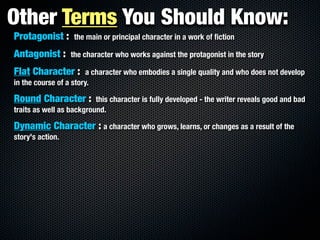 Other Terms You Should Know:
Protagonist :      the main or principal character in a work of ﬁction

Antagonist :      the character who works against the protagonist in the story

Flat Character :        a character who embodies a single quality and who does not develop
in the course of a story.

Round Character :         this character is fully developed - the writer reveals good and bad
traits as well as background.

Dynamic Character : a character who grows, learns, or changes as a result of the
story's action.
 