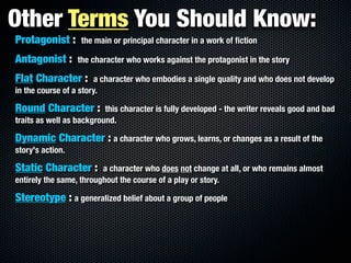 Other Terms You Should Know:
Protagonist :      the main or principal character in a work of ﬁction

Antagonist :      the character who works against the protagonist in the story

Flat Character :        a character who embodies a single quality and who does not develop
in the course of a story.

Round Character :         this character is fully developed - the writer reveals good and bad
traits as well as background.

Dynamic Character : a character who grows, learns, or changes as a result of the
story's action.

Static Character :       a character who does not change at all, or who remains almost
entirely the same, throughout the course of a play or story.

Stereotype : a generalized belief about a group of people
 
