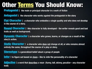 Other Terms You Should Know:
Protagonist :      the main or principal character in a work of ﬁction

Antagonist :      the character who works against the protagonist in the story

Flat Character :        a character who embodies a single quality and who does not develop
in the course of a story.

Round Character :         this character is fully developed - the writer reveals good and bad
traits as well as background.

Dynamic Character : a character who grows, learns, or changes as a result of the
story's action.

Static Character :       a character who does not change at all, or who remains almost
entirely the same, throughout the course of a play or story.

Stereotype : a generalized belief about a group of people
Infer : to ﬁgure out based on clues-- like to infer the personality of a character
Adjective : a word that describes a noun      (funny, tall, skinny, peculiar-- any character
trait)
 