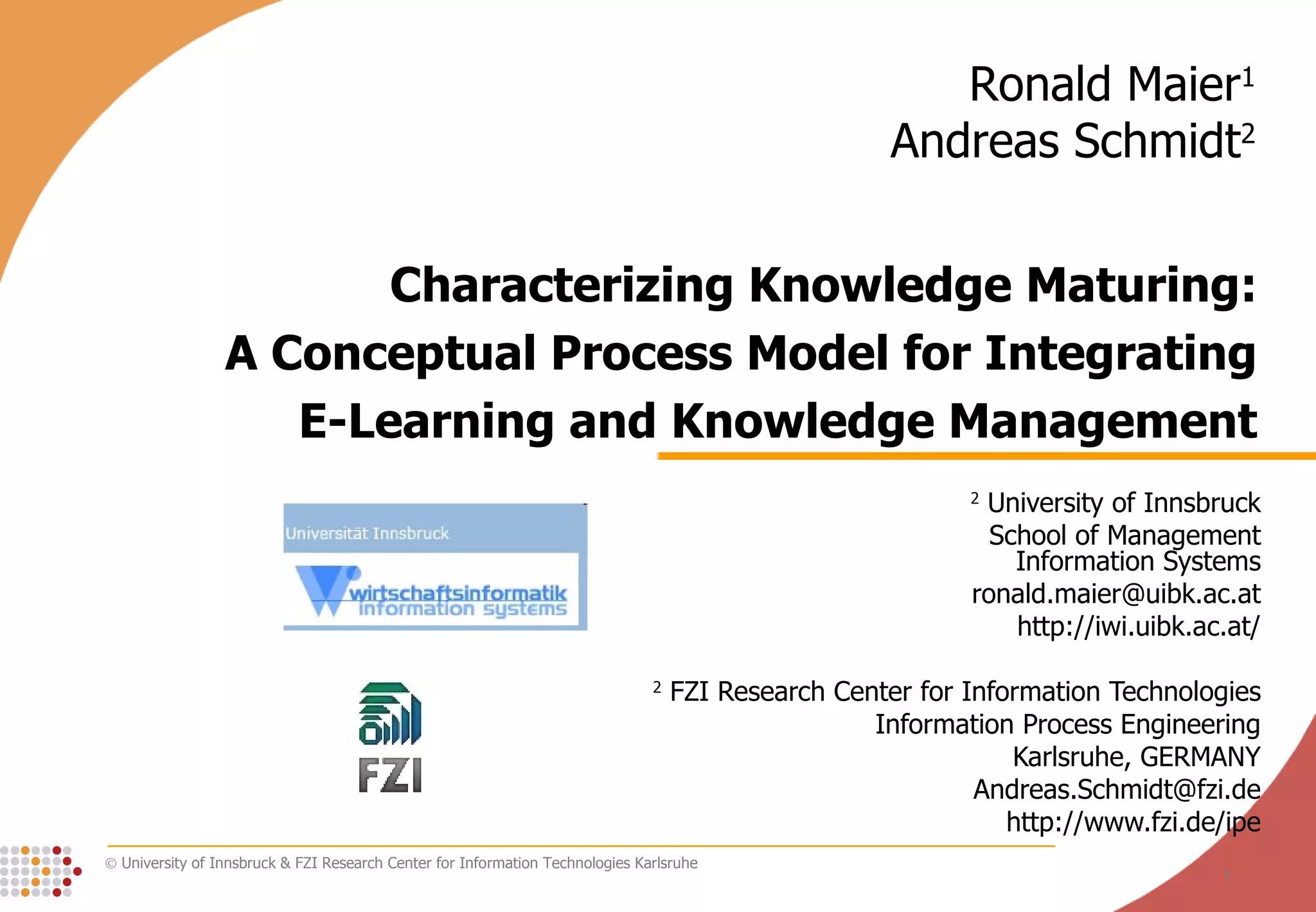 Characterizing Knowledge Maturing: A Conceptual Process Model for Integrating E-Learning and Knowledge Management 2  University of Innsbruck School of Management Information Systems [email_address] http://iwi.uibk.ac.at/ 2  FZI Research Center for Information Technologies Information Process Engineering Karlsruhe, GERMANY [email_address] http://www.fzi.de/ipe Ronald Maier 1 Andreas Schmidt 2 