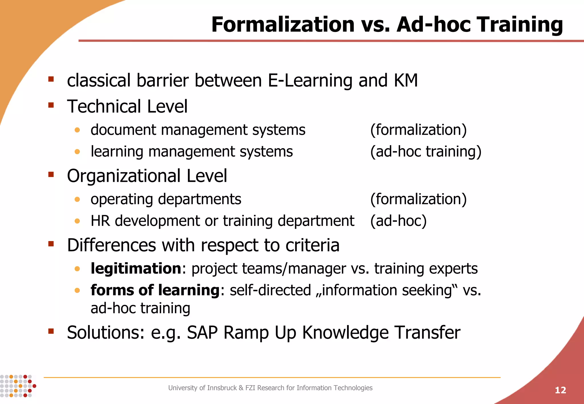 Formalization vs. Ad-hoc Training classical barrier between E-Learning and KM Technical Level document management systems  (formalization) learning management systems  (ad-hoc training) Organizational Level operating departments  (formalization) HR development or training department  (ad-hoc) Differences with respect to criteria legitimation : project teams/manager vs. training experts forms of learning : self-directed „information seeking“ vs.  ad-hoc training Solutions: e.g. SAP Ramp Up Knowledge Transfer 
