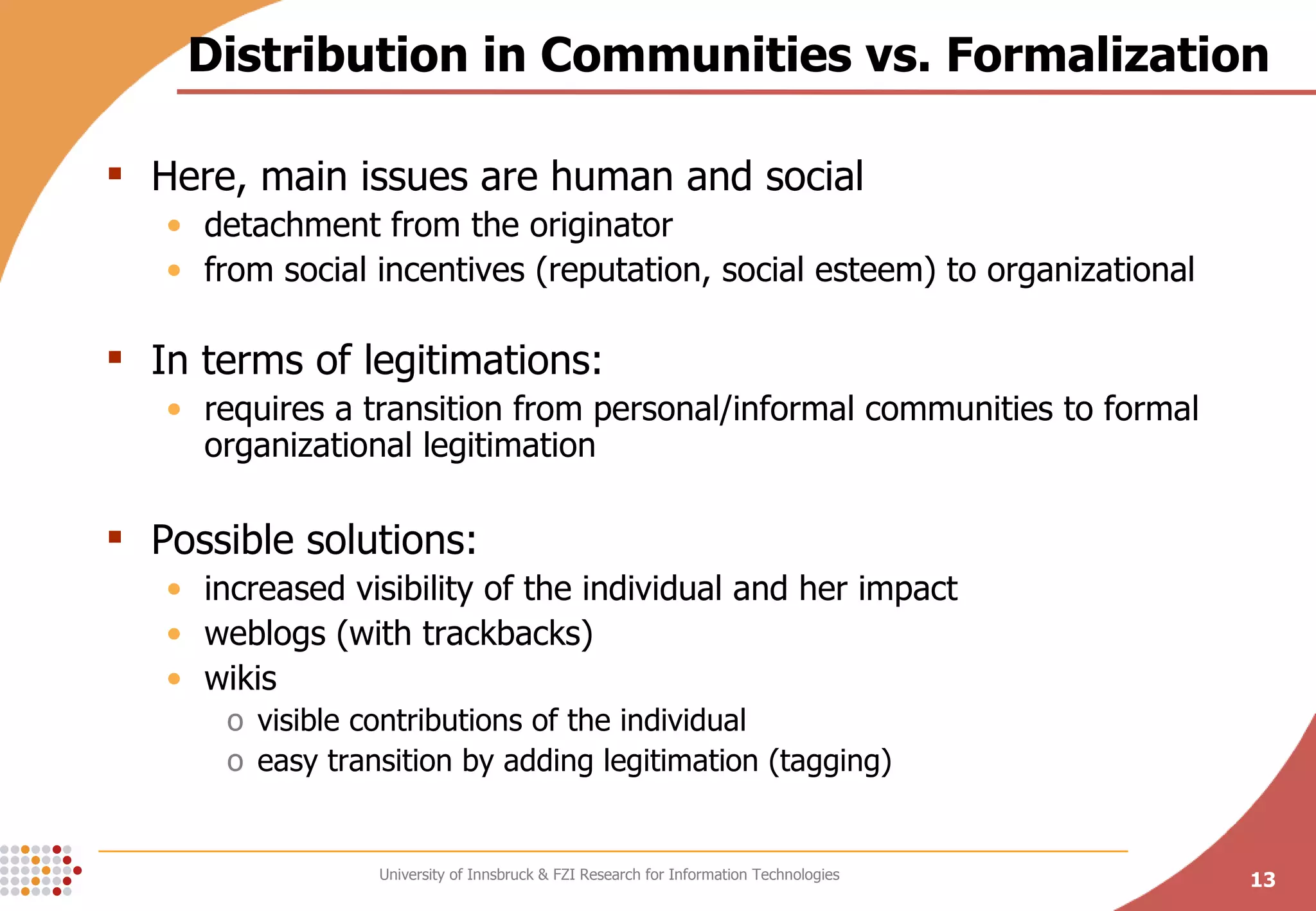 Distribution in Communities vs. Formalization Here, main issues are human and social detachment from the originator from social incentives (reputation, social esteem) to organizational In terms of legitimations:  requires a transition from personal/informal communities to formal organizational legitimation Possible solutions: increased visibility of the individual and her impact weblogs (with trackbacks) wikis  visible contributions of the individual easy transition by adding legitimation (tagging) 