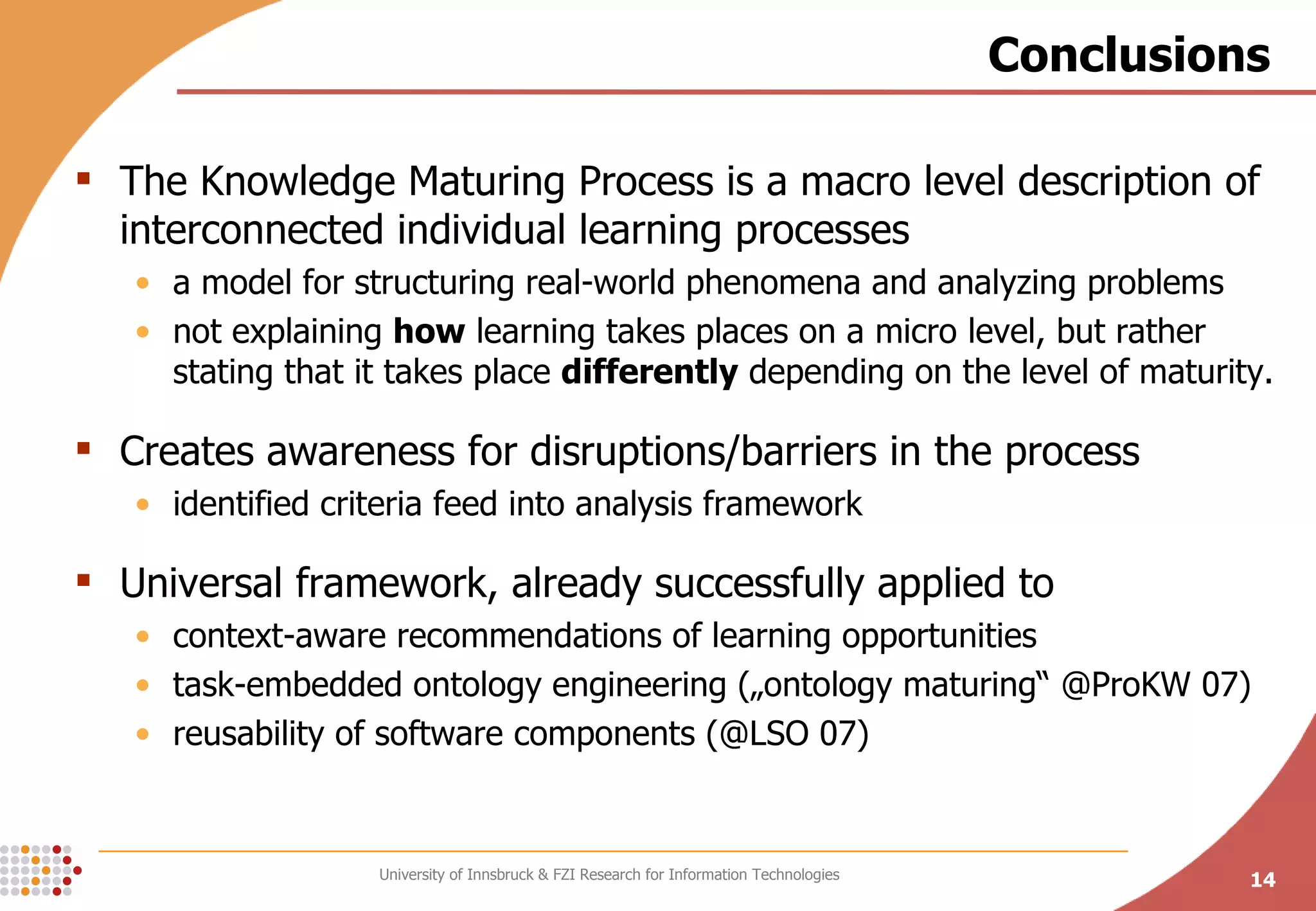 Conclusions The Knowledge Maturing Process is a macro level description of interconnected individual learning processes a model for structuring real-world phenomena and analyzing problems not explaining  how  learning takes places on a micro level, but rather stating that it takes place  differently  depending on the level of maturity. Creates awareness for disruptions/barriers in the process identified criteria feed into analysis framework Universal framework, already successfully applied to  context-aware recommendations of learning opportunities task-embedded ontology engineering („ontology maturing“ @ProKW 07) reusability of software components (@LSO 07) 