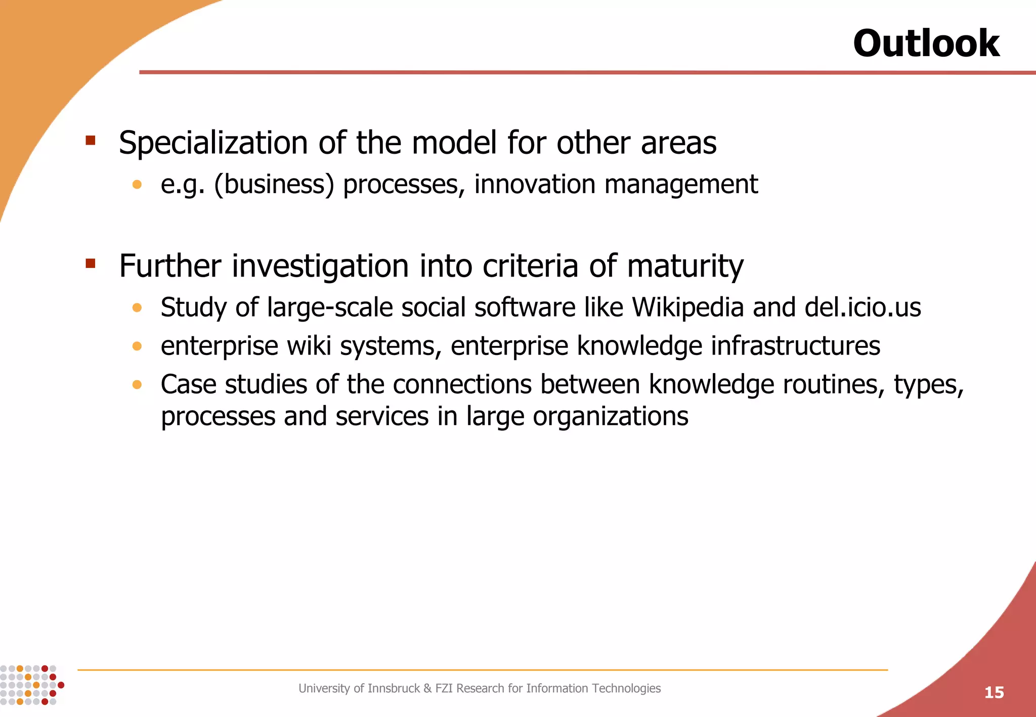 Outlook Specialization of the model for other areas e.g. (business) processes, innovation management Further investigation into criteria of maturity Study of large-scale social software like Wikipedia and del.icio.us enterprise wiki systems, enterprise knowledge infrastructures Case studies of the connections between knowledge routines, types, processes and services in large organizations 