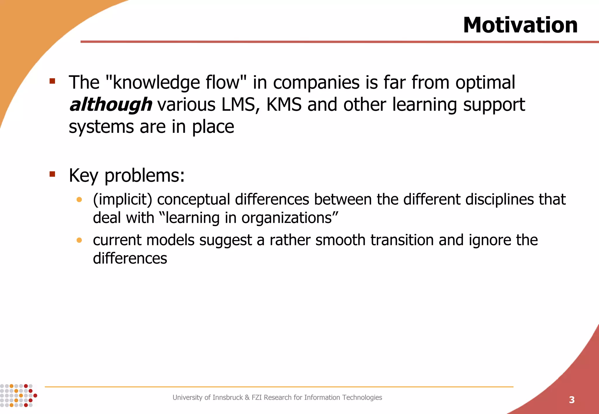 Motivation The &quot;knowledge flow&quot; in companies is far from optimal  although  various LMS, KMS and other learning support systems are in place Key problems: (implicit) conceptual differences between the different disciplines that deal with “learning in organizations” current models suggest a rather smooth transition and ignore the differences 