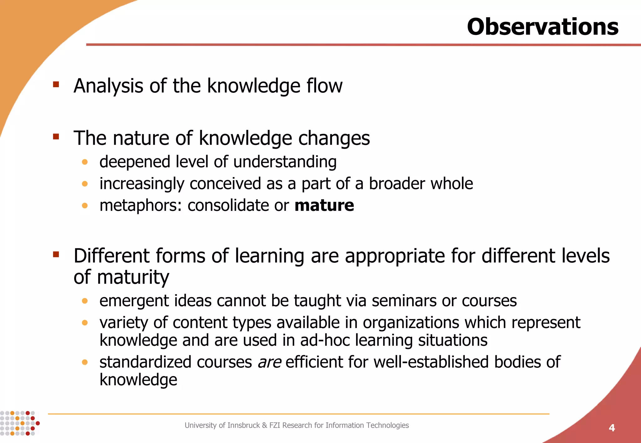 Observations Analysis of the knowledge flow The nature of knowledge changes deepened level of understanding increasingly conceived as a part of a broader whole metaphors: consolidate or  mature Different forms of learning are appropriate for different levels of maturity emergent ideas cannot be taught via seminars or courses variet y of content types available in organizations which represent knowledge and are used in ad-hoc learning situations standardized courses  are  efficient for well-established bodies of knowledge 