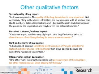 Other qualitative factors
           Textual quality of bug report:
           “Just to re-emphasize: The quality of the bug description is very important. Not
           necessarily filling in the dozens of fields in the bug database with all sorts of crap
           (build numbers, dates, classifications, etc) - but just the plain-text description of
           the problem, the implication and maybe even the potential solution.”

           Perceived customer/business impact:
           “Customer impact can be a very big impact on a bug if evidence exists to
           show the cost of not fixing the bug for one or more customers.”

           Rank and seniority of bug opener:
           “A bug opened because something went wrong on a VPs [vice president’s]
           laptop has better chance [of being fixed] than a bug opened because the
           same thing happened to an intern.”

           Interpersonal skills of bug opener:
           “One other ‘soft’ factor is the speaking skill persuasiveness of the developer
           (or other representative) when arguing for the bug.”


© Microsoft Corporation
 
