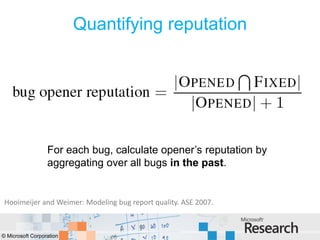 Quantifying reputation




                  For each bug, calculate opener’s reputation by
                  aggregating over all bugs in the past.


 Hooimeijer and Weimer: Modeling bug report quality. ASE 2007.



© Microsoft Corporation
 
