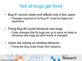 Not all bugs get fixed
       • Bug #1 occurs rarely and affects only a few users.
             – Changes required to fix Bug #1 could be large and
               expensive.

       • Fixing Bug #2 could introduce new bugs
             – Code changes that fix bugs are up to twice as likely to
               introduce new bugs as other kinds of changes.

       • Users are relying on existing behavior
             – Fixing the bug could break their systems.



© Microsoft Corporation
 