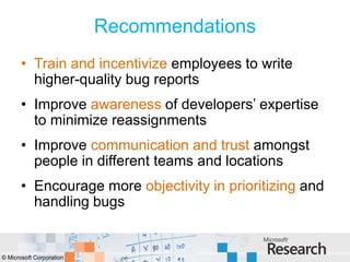 Recommendations
       • Train and incentivize employees to write
         higher-quality bug reports
       • Improve awareness of developers’ expertise
         to minimize reassignments
       • Improve communication and trust amongst
         people in different teams and locations
       • Encourage more objectivity in prioritizing and
         handling bugs


© Microsoft Corporation
 
