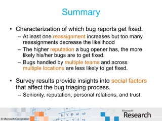 Summary
       • Characterization of which bug reports get fixed.
             – At least one reassignment increases but too many
               reassignments decrease the likelihood
             – The higher reputation a bug opener has, the more
               likely his/her bugs are to get fixed.
             – Bugs handled by multiple teams and across
               multiple locations are less likely to get fixed.

       • Survey results provide insights into social factors
         that affect the bug triaging process.
             – Seniority, reputation, personal relations, and trust.



© Microsoft Corporation
 