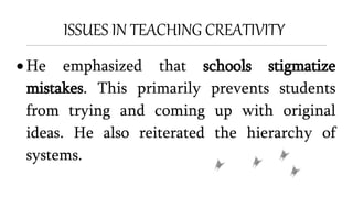 ISSUES IN TEACHING CREATIVITY
 He emphasized that schools stigmatize
mistakes. This primarily prevents students
from trying and coming up with original
ideas. He also reiterated the hierarchy of
systems.
 