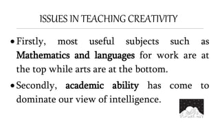 ISSUES IN TEACHING CREATIVITY
 Firstly, most useful subjects such as
Mathematics and languages for work are at
the top while arts are at the bottom.
 Secondly, academic ability has come to
dominate our view of intelligence.
 