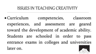 ISSUES IN TEACHING CREATIVITY
 Curriculum competencies, classroom
experiences, and assessment are geared
toward the development of academic ability.
Students are schooled in order to pass
entrance exams in colleges and universities
later on.
 