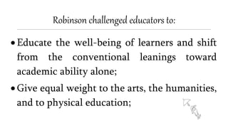 Robinson challenged educators to:
 Educate the well-being of learners and shift
from the conventional leanings toward
academic ability alone;
 Give equal weight to the arts, the humanities,
and to physical education;
 
