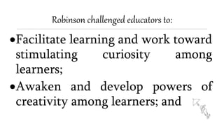 Robinson challenged educators to:
Facilitate learning and work toward
stimulating curiosity among
learners;
Awaken and develop powers of
creativity among learners; and
 
