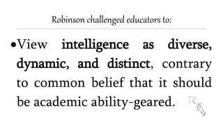 Robinson challenged educators to:
View intelligence as diverse,
dynamic, and distinct, contrary
to common belief that it should
be academic ability-geared.
 