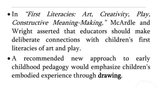  In “First Literacies: Art, Creativity, Play,
Constructive Meaning-Making,” McArdle and
Wright asserted that educators should make
deliberate connections with children's first
literacies of art and play.
 A recommended new approach to early
childhood pedagogy would emphasize children's
embodied experience through drawing.
 
