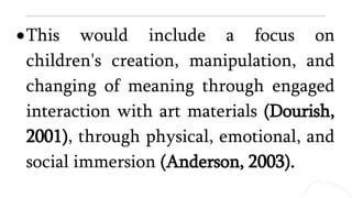 This would include a focus on
children's creation, manipulation, and
changing of meaning through engaged
interaction with art materials (Dourish,
2001), through physical, emotional, and
social immersion (Anderson, 2003).
 