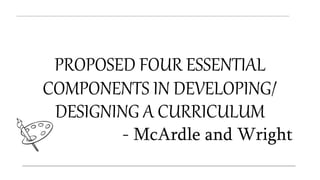 PROPOSED FOUR ESSENTIAL
COMPONENTS IN DEVELOPING/
DESIGNING A CURRICULUM
- McArdle and Wright
 