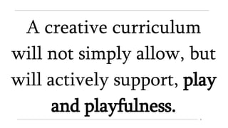 A creative curriculum
will not simply allow, but
will actively support, play
and playfulness.
 