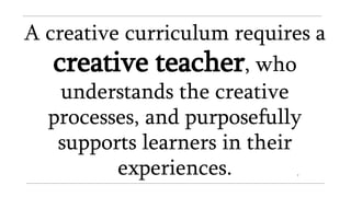 A creative curriculum requires a
creative teacher, who
understands the creative
processes, and purposefully
supports learners in their
experiences.
 