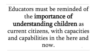 Educators must be reminded of
the importance of
understanding children as
current citizens, with capacities
and capabilities in the here and
now.
 