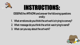 INSTRUCTIONS:
OBSERVE theARTWORKandanswerthefollowingquestions
orally:
1. Whatemotionsdoyouthinktheartworkistryingtoconvey?
2. Whatmessagedoyouthinktheartistwastryingtosend?
3. Whatcanyousayabouttheartwork?
 