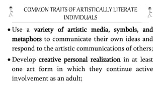 COMMON TRAITS OF ARTISTICALLY LITERATE
INDIVIDUALS
 Use a variety of artistic media, symbols, and
metaphors to communicate their own ideas and
respond to the artistic communications of others;
 Develop creative personal realization in at least
one art form in which they continue active
involvement as an adult;
 
