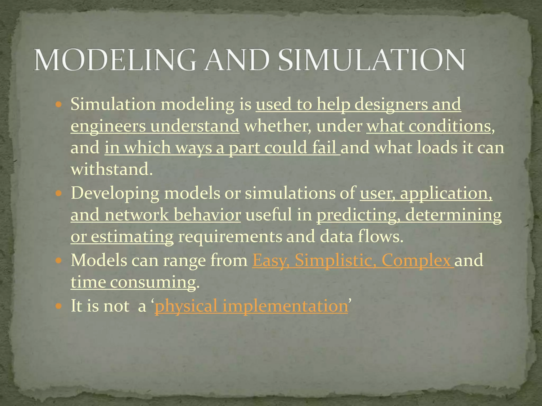  Simulation modeling is used to help designers and
engineers understand whether, under what conditions,
and in which ways a part could fail and what loads it can
withstand.
 Developing models or simulations of user, application,
and network behavior useful in predicting, determining
or estimating requirements and data flows.
 Models can range from Easy, Simplistic, Complex and
time consuming.
 It is not a ‘physical implementation’
 