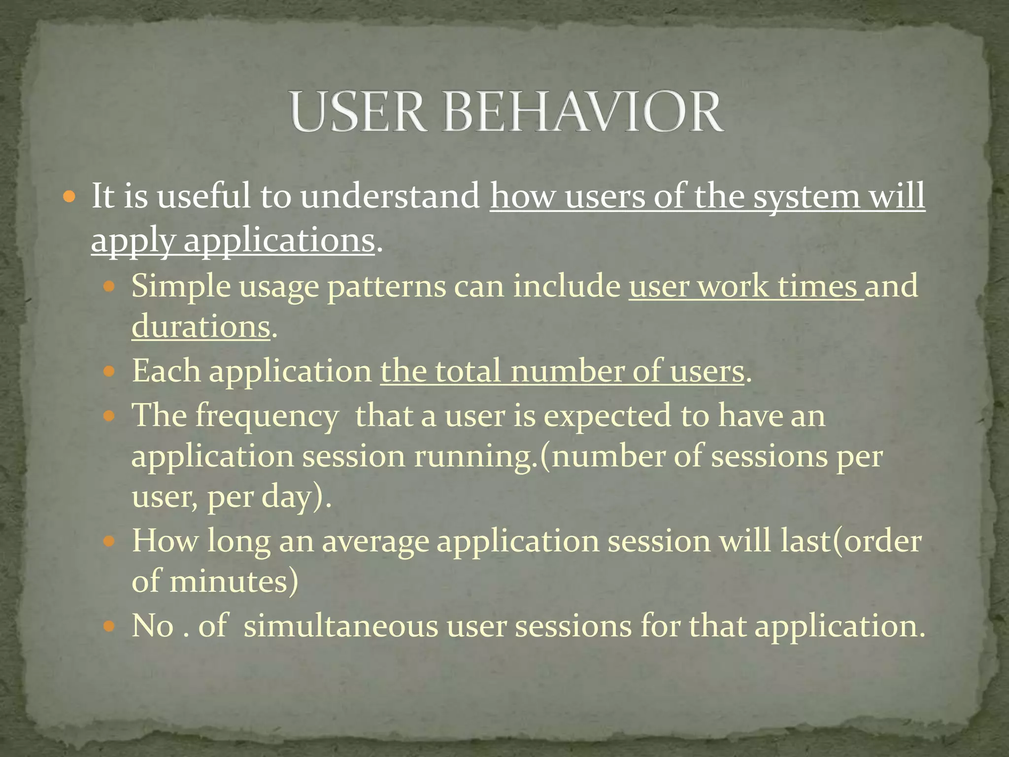  It is useful to understand how users of the system will
apply applications.
 Simple usage patterns can include user work times and
durations.
 Each application the total number of users.
 The frequency that a user is expected to have an
application session running.(number of sessions per
user, per day).
 How long an average application session will last(order
of minutes)
 No . of simultaneous user sessions for that application.
 
