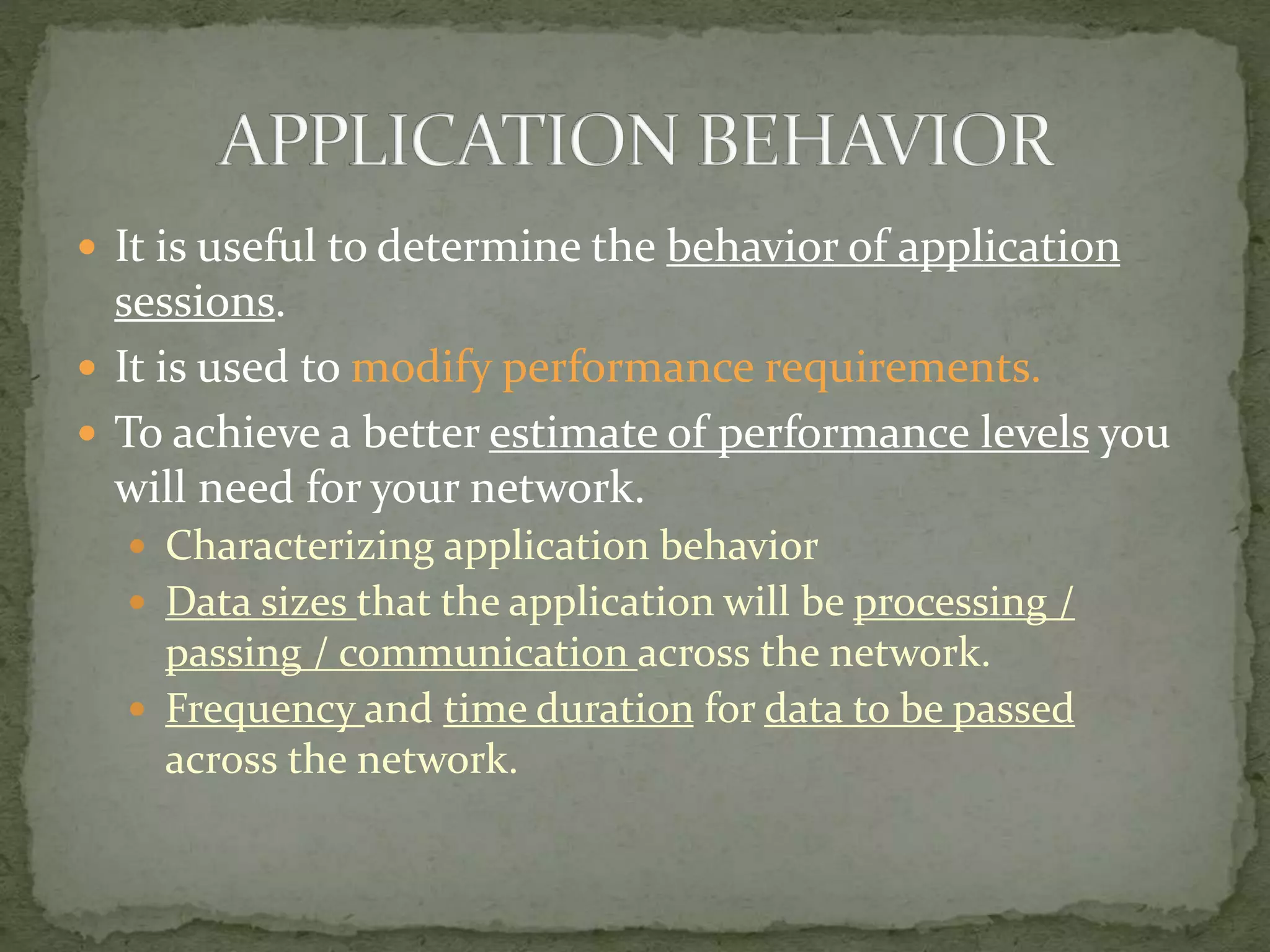  It is useful to determine the behavior of application
sessions.
 It is used to modify performance requirements.
 To achieve a better estimate of performance levels you
will need for your network.
 Characterizing application behavior
 Data sizes that the application will be processing /
passing / communication across the network.
 Frequency and time duration for data to be passed
across the network.
 