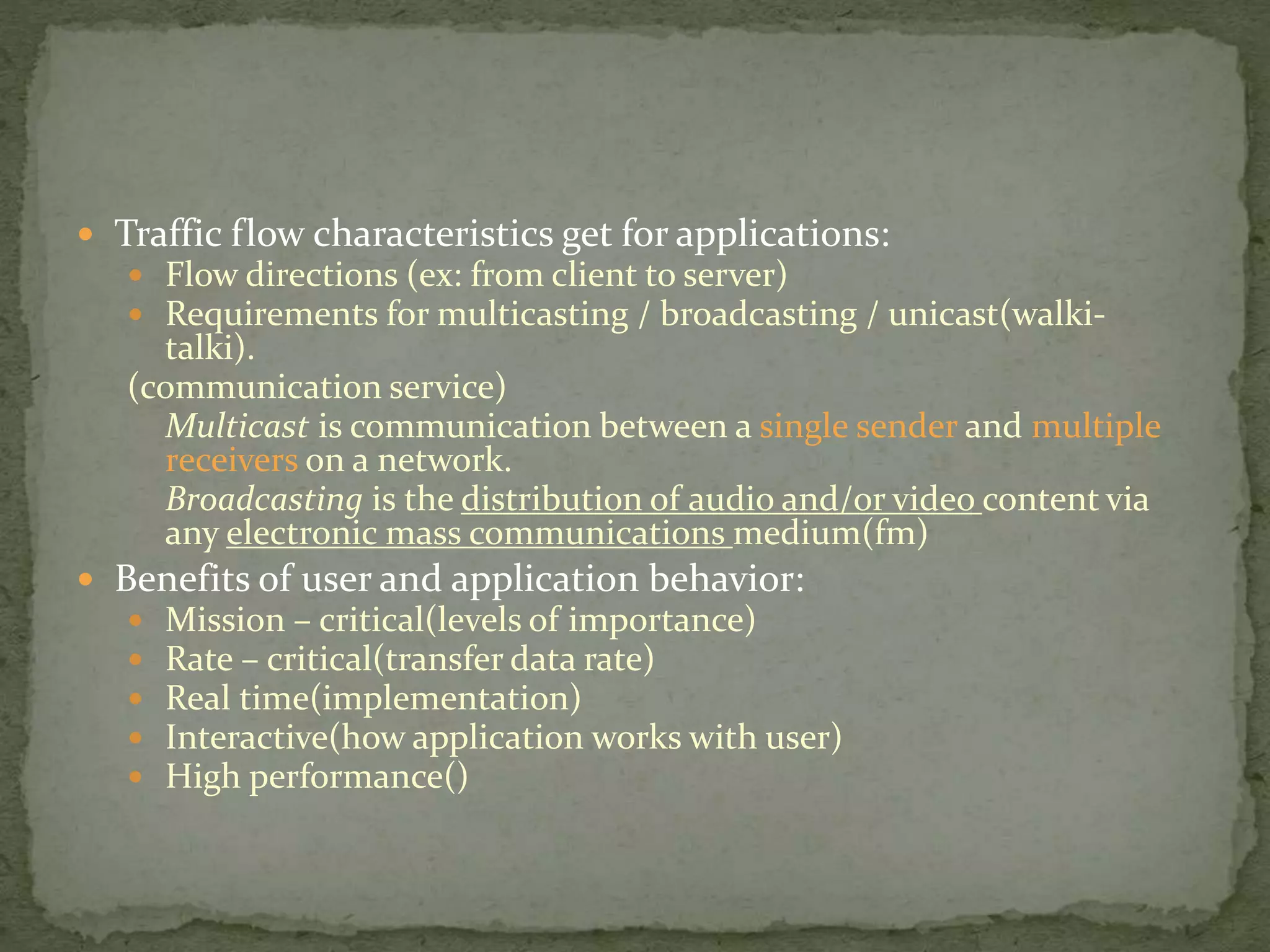  Traffic flow characteristics get for applications:
 Flow directions (ex: from client to server)
 Requirements for multicasting / broadcasting / unicast(walki-
talki).
(communication service)
Multicast is communication between a single sender and multiple
receivers on a network.
Broadcasting is the distribution of audio and/or video content via
any electronic mass communications medium(fm)
 Benefits of user and application behavior:
 Mission – critical(levels of importance)
 Rate – critical(transfer data rate)
 Real time(implementation)
 Interactive(how application works with user)
 High performance()
 