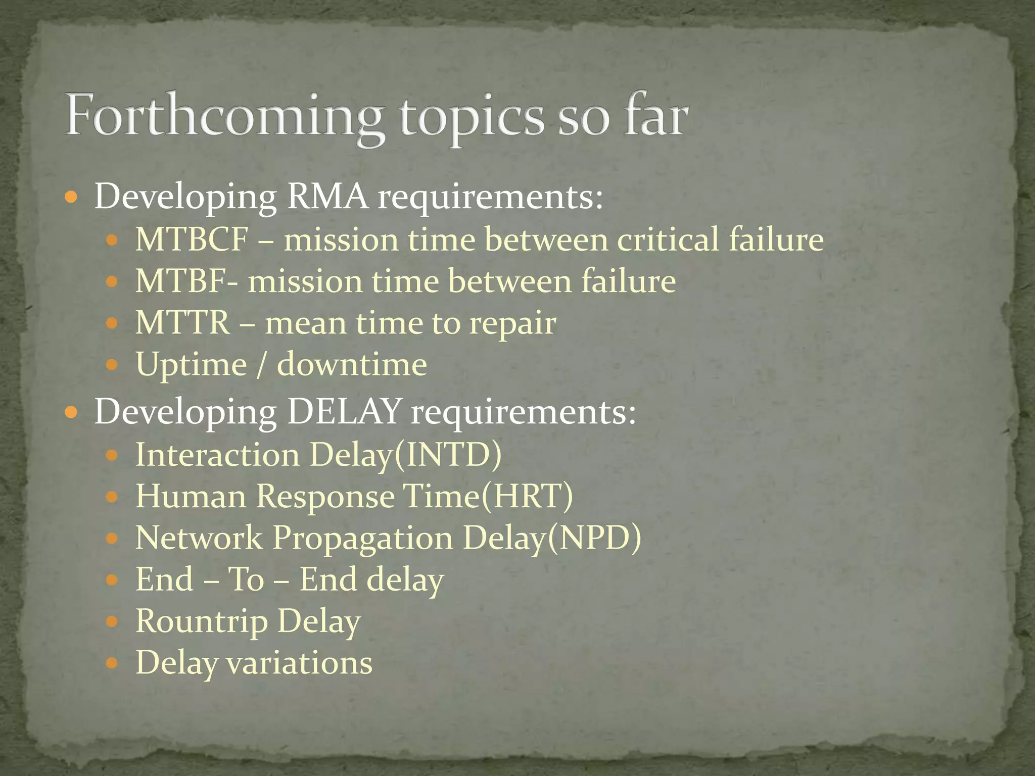  Developing RMA requirements:
 MTBCF – mission time between critical failure
 MTBF- mission time between failure
 MTTR – mean time to repair
 Uptime / downtime
 Developing DELAY requirements:
 Interaction Delay(INTD)
 Human Response Time(HRT)
 Network Propagation Delay(NPD)
 End – To – End delay
 Rountrip Delay
 Delay variations
 