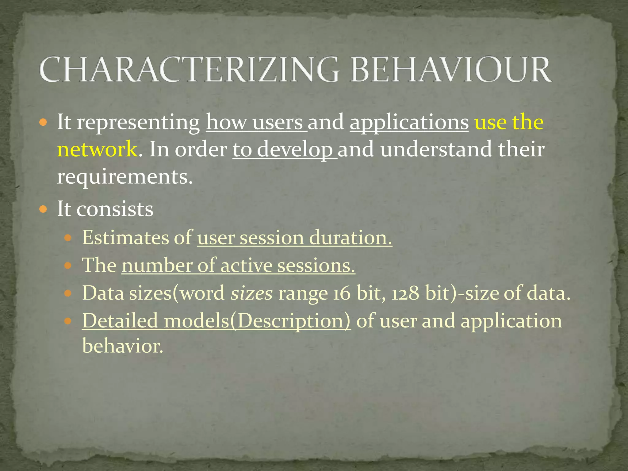  It representing how users and applications use the
network. In order to develop and understand their
requirements.
 It consists
 Estimates of user session duration.
 The number of active sessions.
 Data sizes(word sizes range 16 bit, 128 bit)-size of data.
 Detailed models(Description) of user and application
behavior.
 