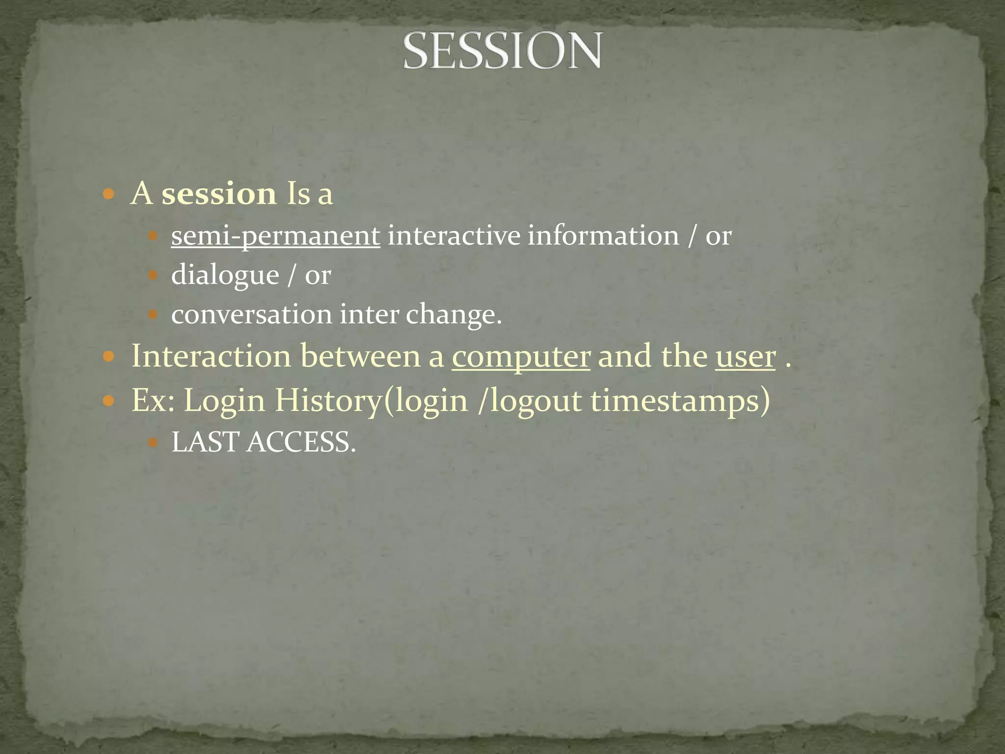  A session Is a
 semi-permanent interactive information / or
 dialogue / or
 conversation inter change.
 Interaction between a computer and the user .
 Ex: Login History(login /logout timestamps)
 LAST ACCESS.
 